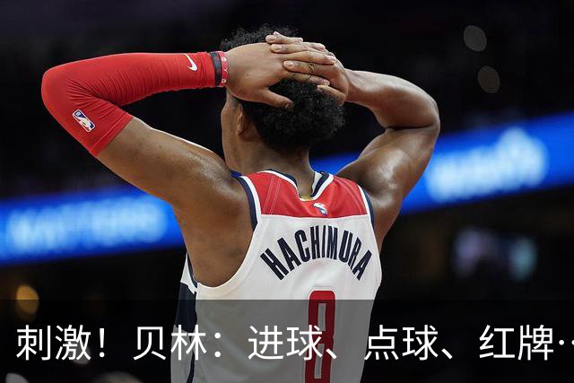 刺激！贝林：进球、点球、红牌…这比赛难以置信，团结让我们取胜