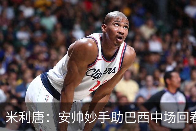 米利唐：安帅妙手助巴西中场回春，在皇马时他就善于倾听建议